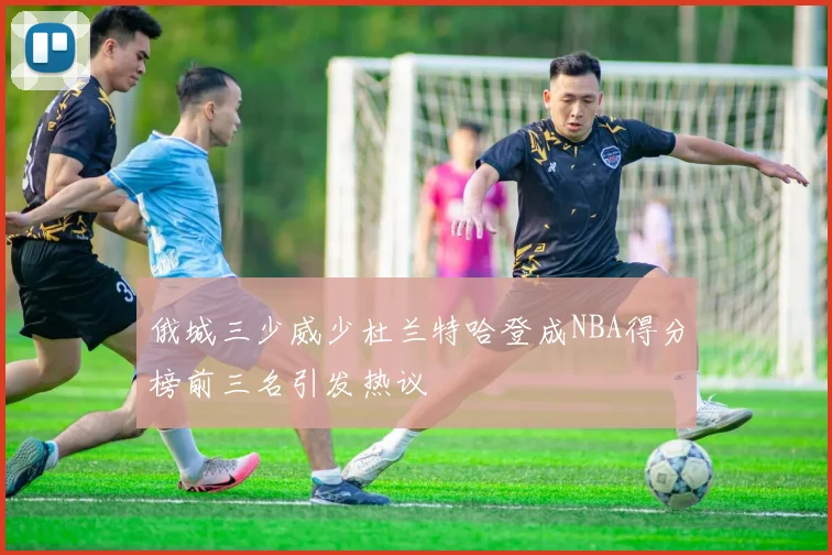 俄城三少威少杜兰特哈登成NBA得分榜前三名引发热议