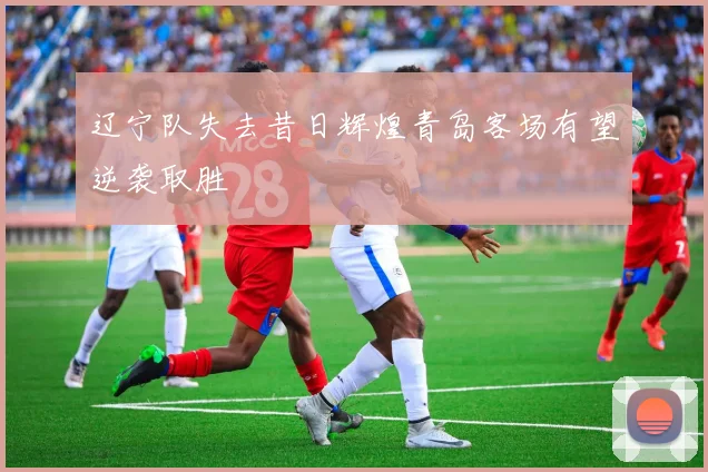 辽宁队失去昔日辉煌青岛客场有望逆袭取胜