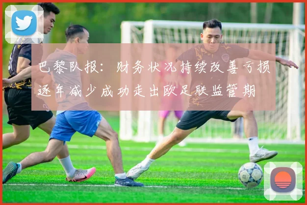 巴黎队报：财务状况持续改善亏损逐年减少成功走出欧足联监管期