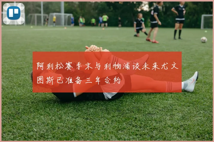 阿利松赛季末与利物浦谈未来尤文图斯已准备三年合约