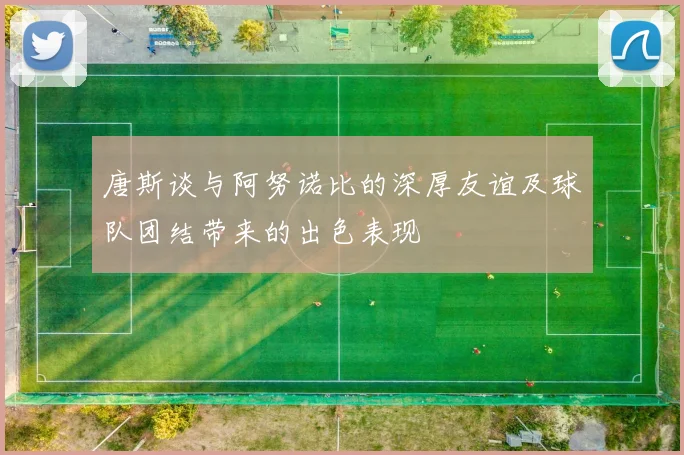 唐斯谈与阿努诺比的深厚友谊及球队团结带来的出色表现