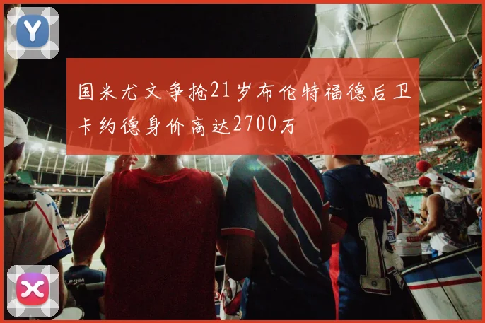 国米尤文争抢21岁布伦特福德后卫卡约德身价高达2700万