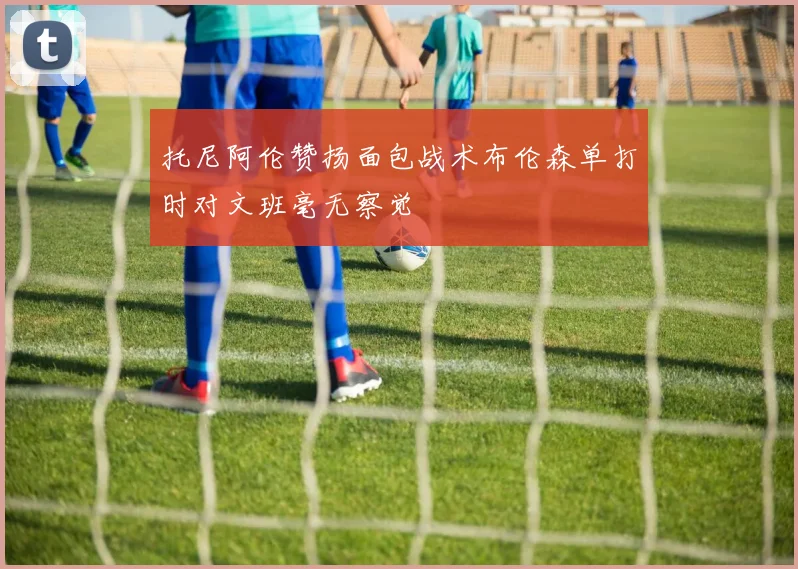 托尼阿伦赞扬面包战术布伦森单打时对文班毫无察觉